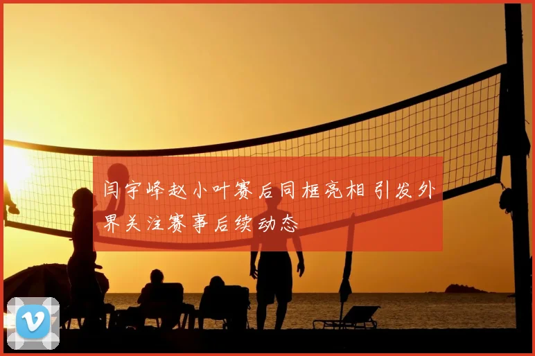 闫宇峰赵小叶赛后同框亮相 引发外界关注赛事后续动态