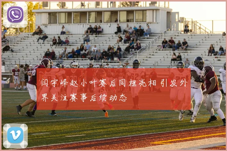 闫宇峰赵小叶赛后同框亮相 引发外界关注赛事后续动态