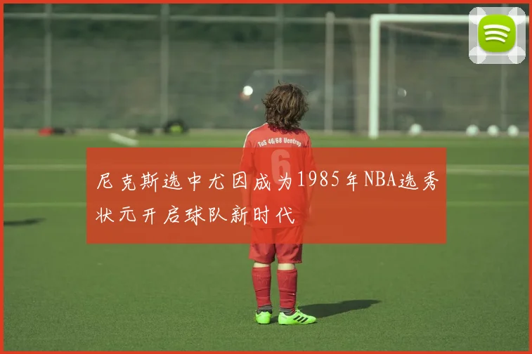 尼克斯选中尤因成为1985年NBA选秀状元开启球队新时代