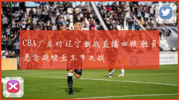 CBA广东对辽宁激战直播回顾 胜负悬念延续至末节决战