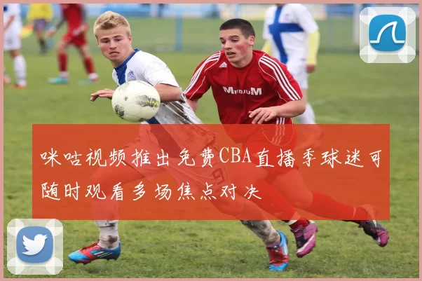 咪咕视频推出免费CBA直播季球迷可随时观看多场焦点对决