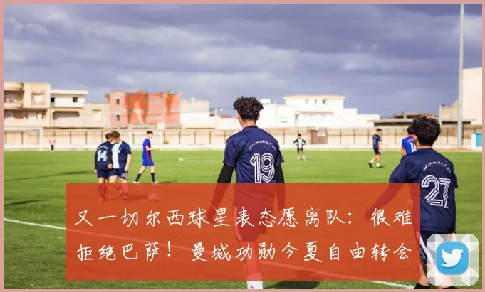 又一切尔西球星表态愿离队：很难拒绝巴萨！曼城功勋今夏自由转会